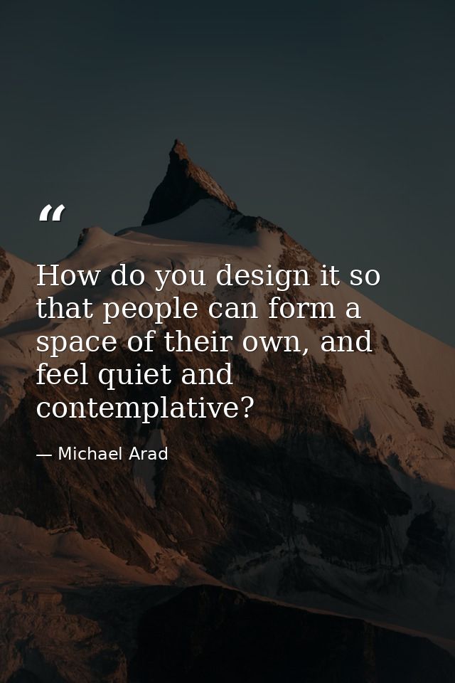 How do you design it so that people can form a space of their own, and feel quiet and contemplative? — Michael Arad