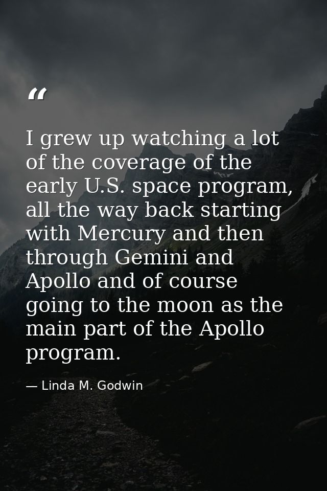 I grew up watching a lot of the coverage of the early U.S. space program, all the way back starting with Mercury and the — Linda M. Godwin