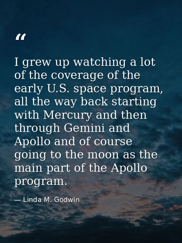 I grew up watching a lot of the coverage of the early U.S. space program, all the way back starting with Mercury and the — Linda M. Godwin