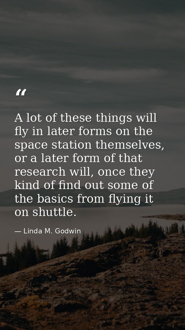 A lot of these things will fly in later forms on the space station themselves, or a later form of that research will, on — Linda M. Godwin