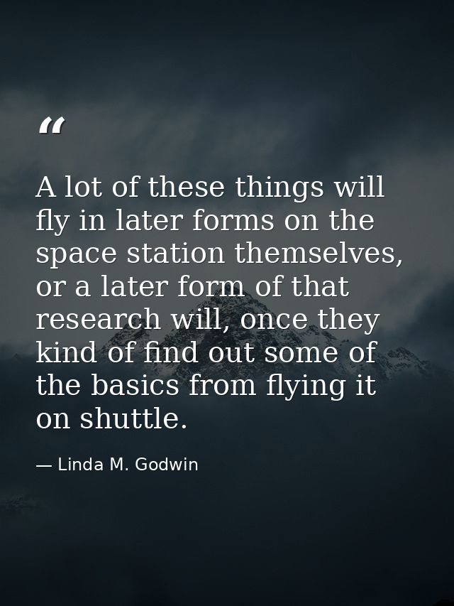 A lot of these things will fly in later forms on the space station themselves, or a later form of that research will, on — Linda M. Godwin