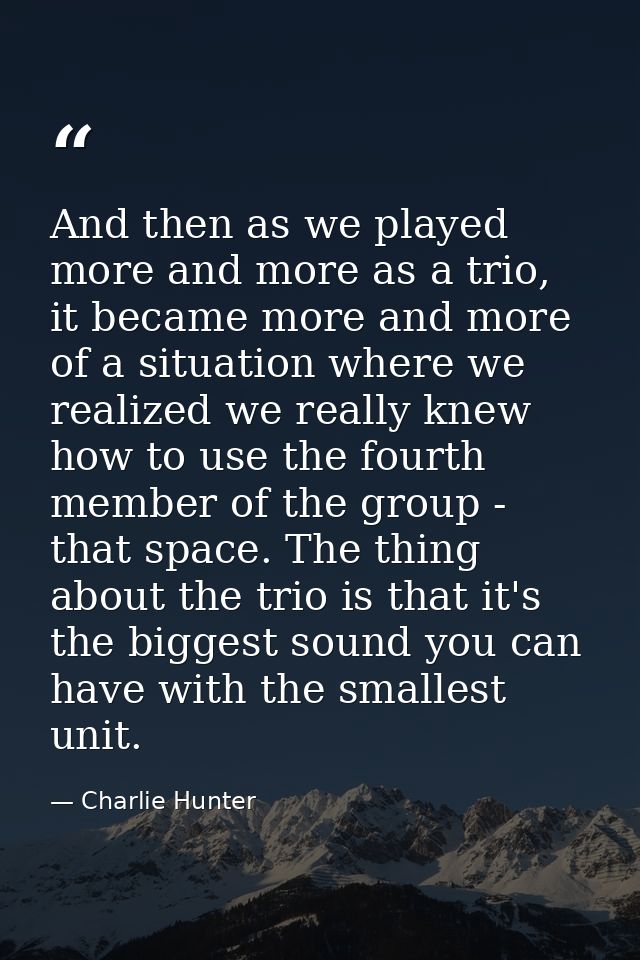 And then as we played more and more as a trio, it became more and more of a situation where we realized we really knew h — Charlie Hunter