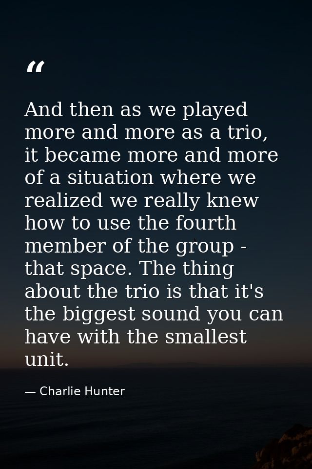 And then as we played more and more as a trio, it became more and more of a situation where we realized we really knew h — Charlie Hunter