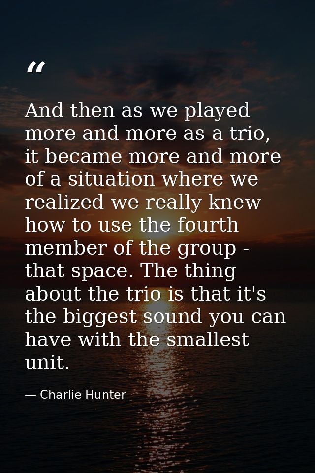 And then as we played more and more as a trio, it became more and more of a situation where we realized we really knew h — Charlie Hunter