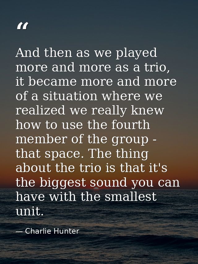 And then as we played more and more as a trio, it became more and more of a situation where we realized we really knew h — Charlie Hunter