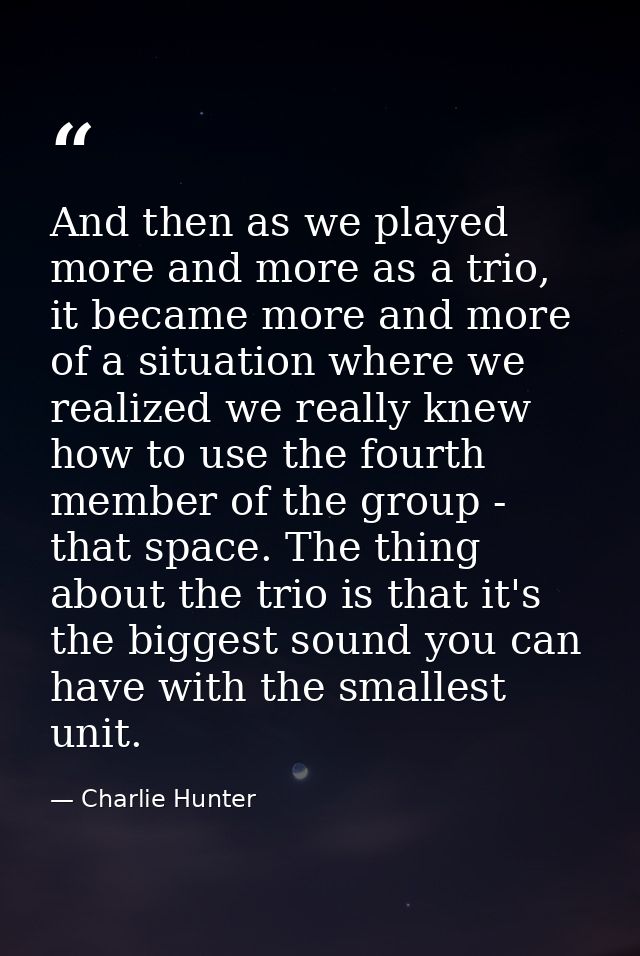 And then as we played more and more as a trio, it became more and more of a situation where we realized we really knew h — Charlie Hunter