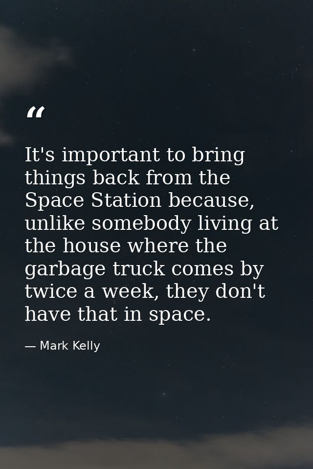 It's important to bring things back from the Space Station because, unlike somebody living at the house where the garbag — Mark Kelly