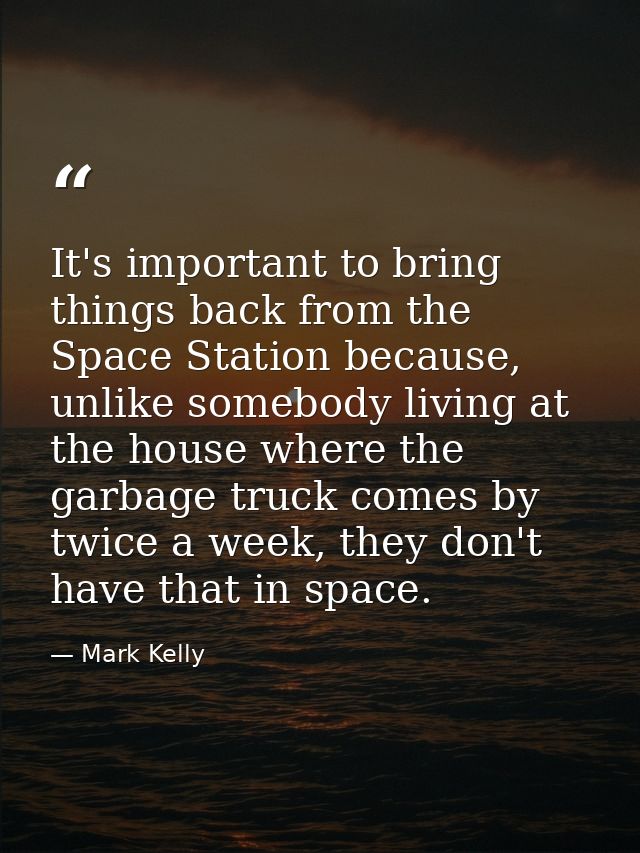It's important to bring things back from the Space Station because, unlike somebody living at the house where the garbag — Mark Kelly