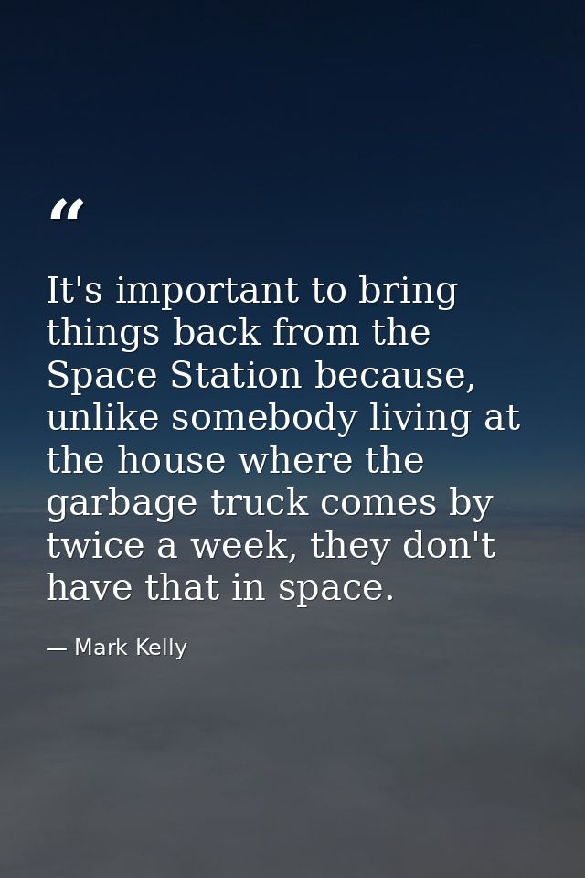 It's important to bring things back from the Space Station because, unlike somebody living at the house where the garbag — Mark Kelly