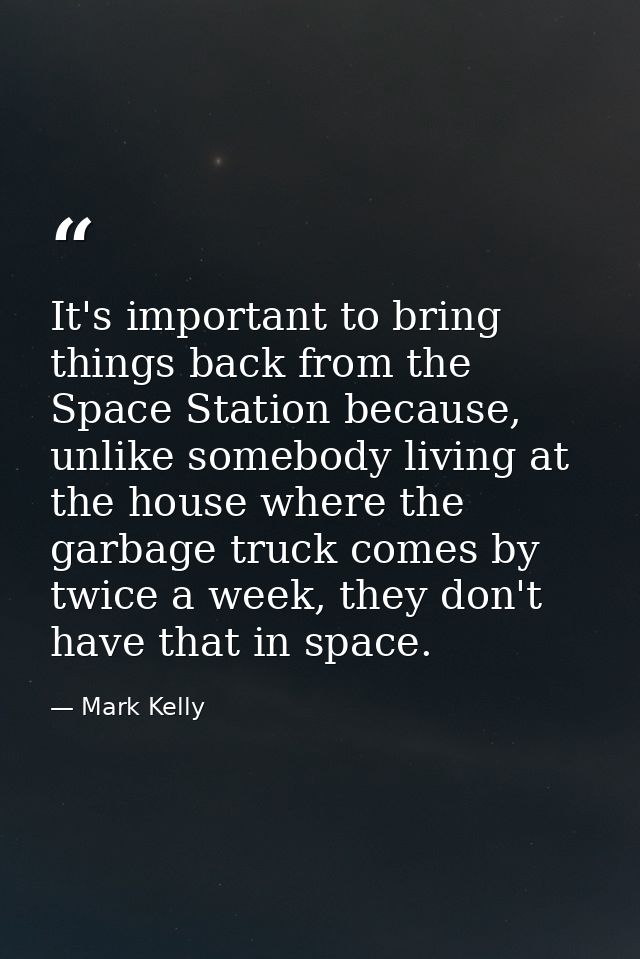 It's important to bring things back from the Space Station because, unlike somebody living at the house where the garbag — Mark Kelly