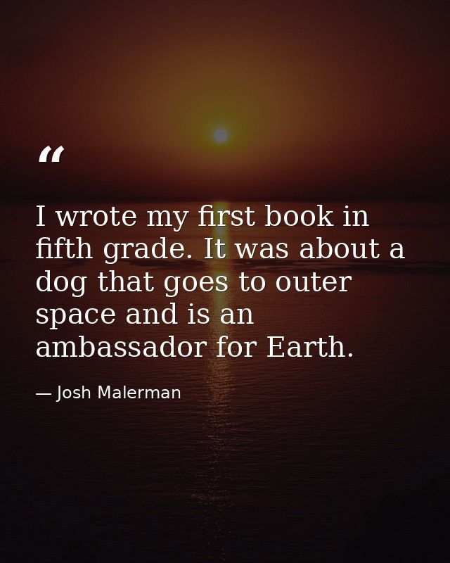 I wrote my first book in fifth grade. It was about a dog that goes to outer space and is an ambassador for Earth. — Josh Malerman