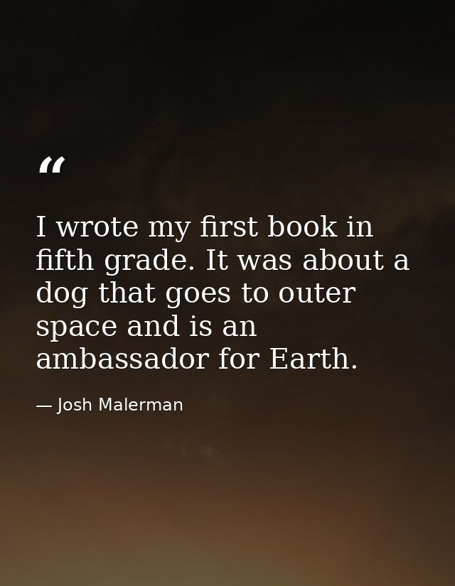 I wrote my first book in fifth grade. It was about a dog that goes to outer space and is an ambassador for Earth. — Josh Malerman