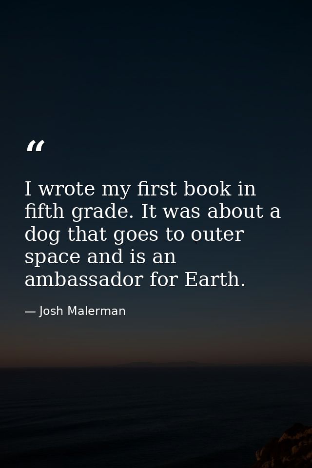 I wrote my first book in fifth grade. It was about a dog that goes to outer space and is an ambassador for Earth. — Josh Malerman
