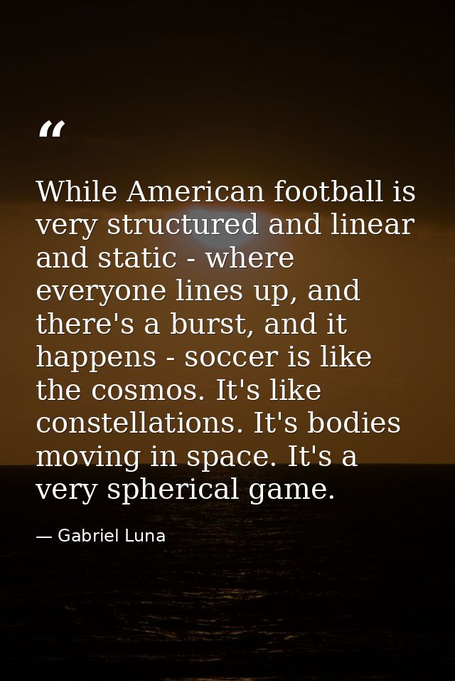 While American football is very structured and linear and static - where everyone lines up, and there's a burst, and it  — Gabriel Luna