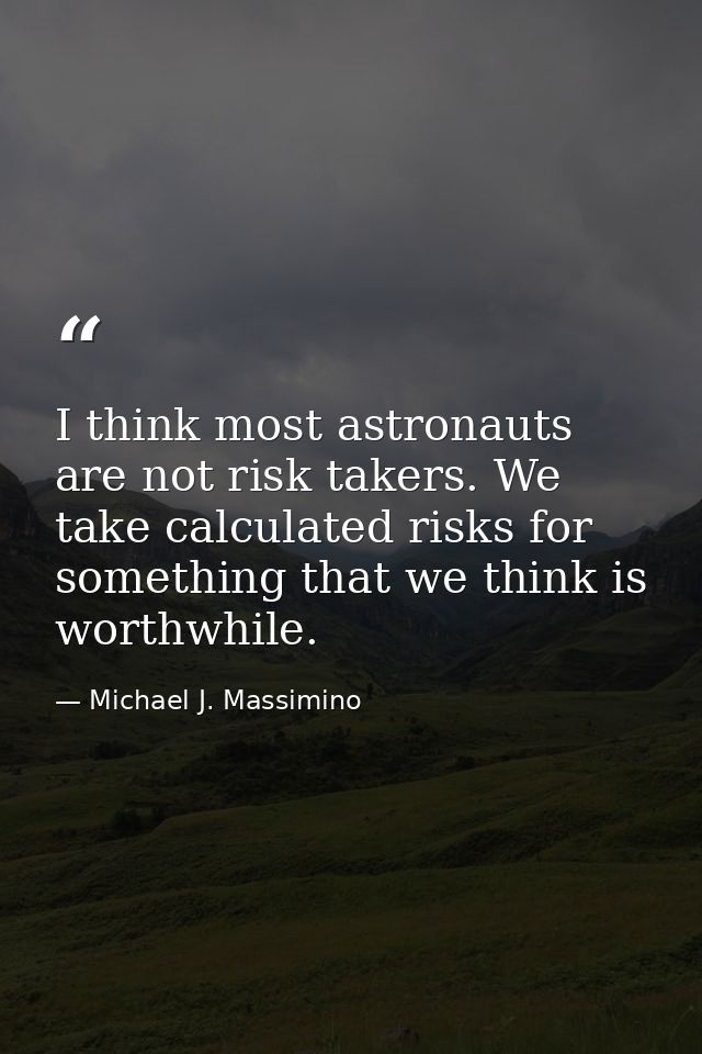 I think most astronauts are not risk takers. We take calculated risks for something that we think is worthwhile. — Michael J. Massimino