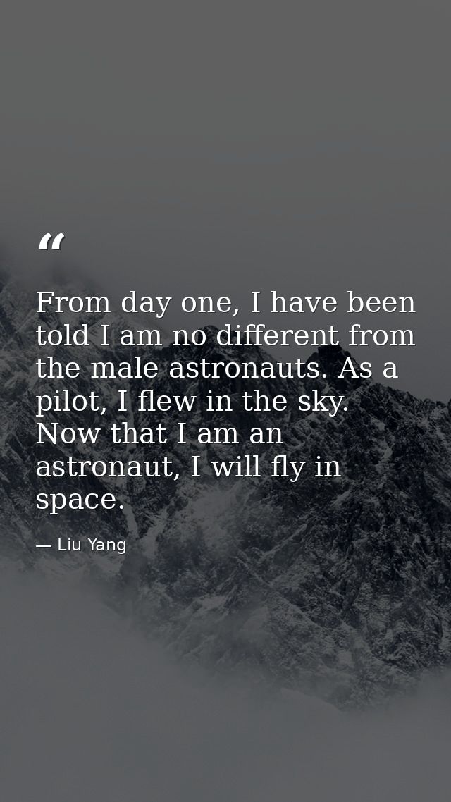 From day one, I have been told I am no different from the male astronauts. As a pilot, I flew in the sky. Now that I am  — Liu Yang