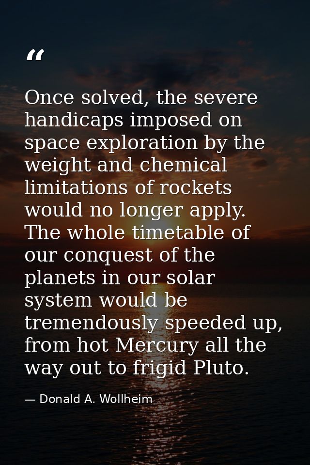 Once solved, the severe handicaps imposed on space exploration by the weight and chemical limitations of rockets would n — Donald A. Wollheim