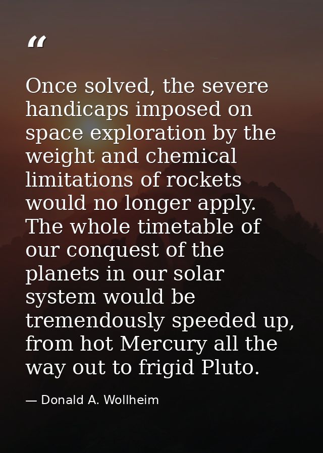 Once solved, the severe handicaps imposed on space exploration by the weight and chemical limitations of rockets would n — Donald A. Wollheim