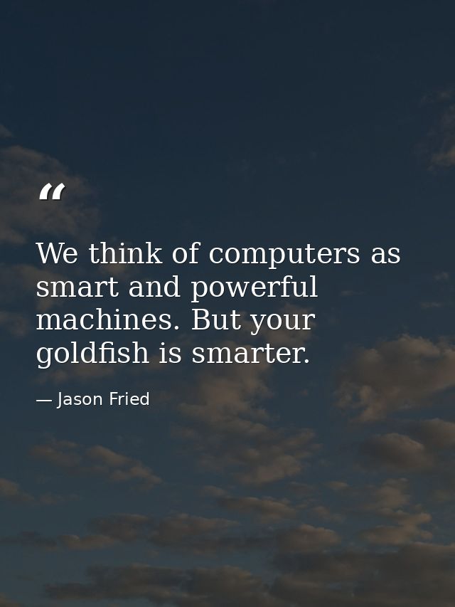 We think of computers as smart and powerful machines. But your goldfish is smarter. — Jason Fried