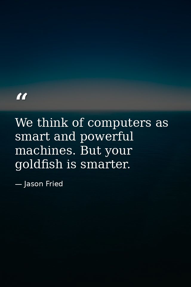 We think of computers as smart and powerful machines. But your goldfish is smarter. — Jason Fried