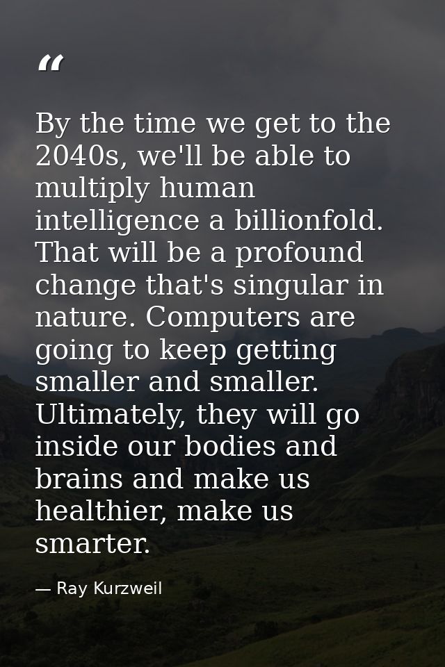 By the time we get to the 2040s, we'll be able to multiply human intelligence a billionfold. That will be a profound cha — Ray Kurzweil