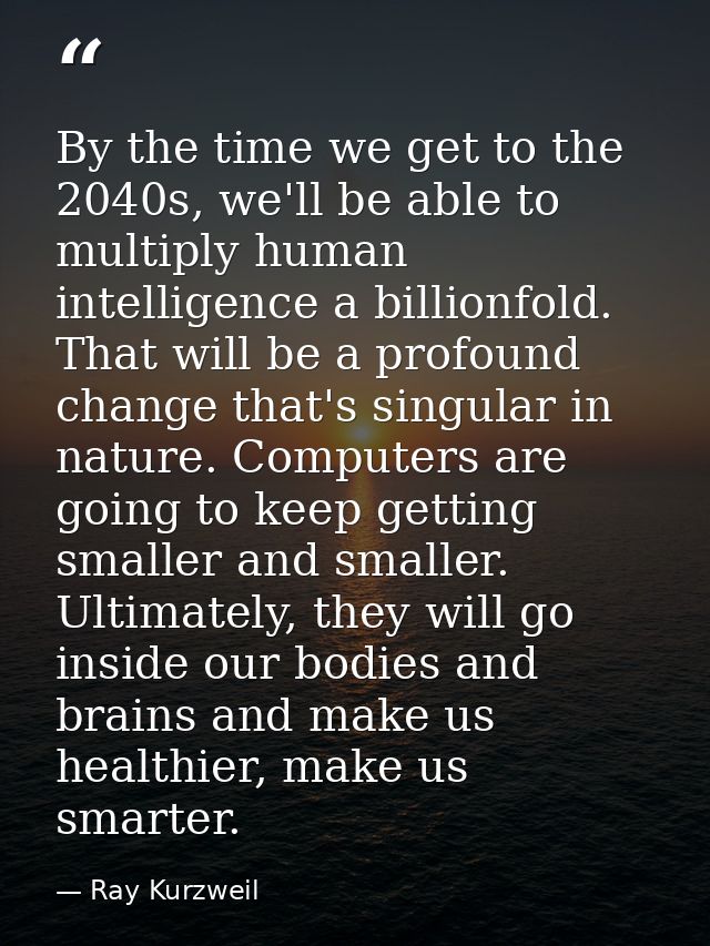 By the time we get to the 2040s, we'll be able to multiply human intelligence a billionfold. That will be a profound cha — Ray Kurzweil