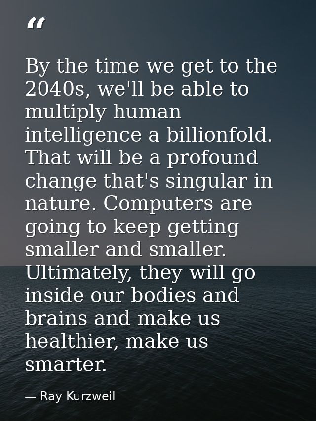 By the time we get to the 2040s, we'll be able to multiply human intelligence a billionfold. That will be a profound cha — Ray Kurzweil