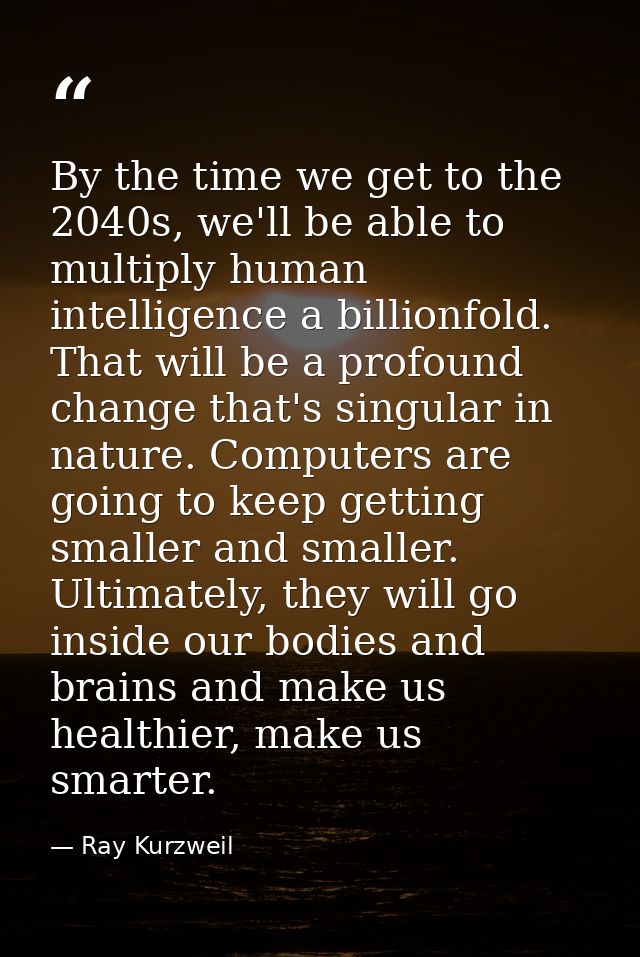 By the time we get to the 2040s, we'll be able to multiply human intelligence a billionfold. That will be a profound cha — Ray Kurzweil