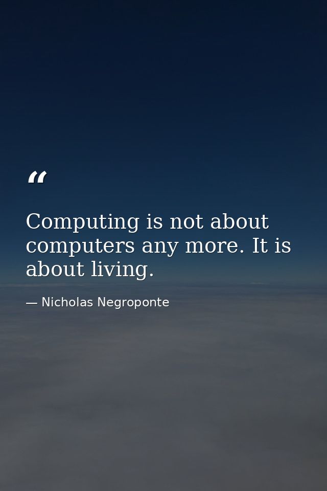 Computing is not about computers any more. It is about living. — Nicholas Negroponte