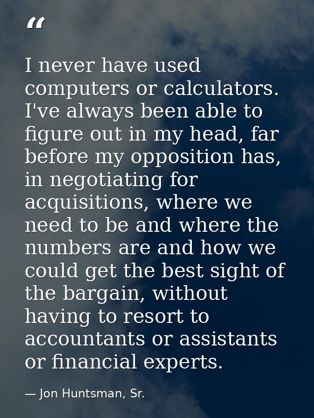 I never have used computers or calculators. I've always been able to figure out in my head, far before my opposition has — Jon Huntsman, Sr.