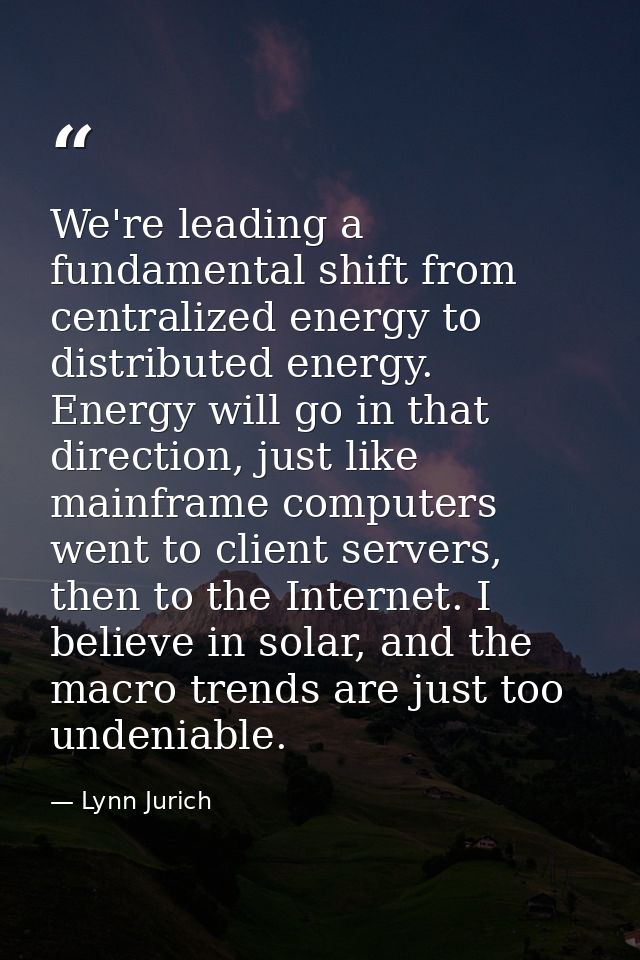 We're leading a fundamental shift from centralized energy to distributed energy. Energy will go in that direction, just  — Lynn Jurich