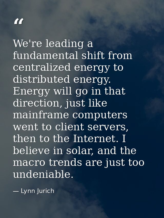We're leading a fundamental shift from centralized energy to distributed energy. Energy will go in that direction, just  — Lynn Jurich