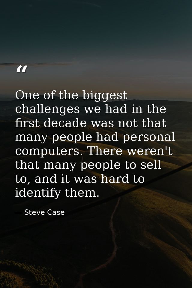 One of the biggest challenges we had in the first decade was not that many people had personal computers. There weren't  — Steve Case