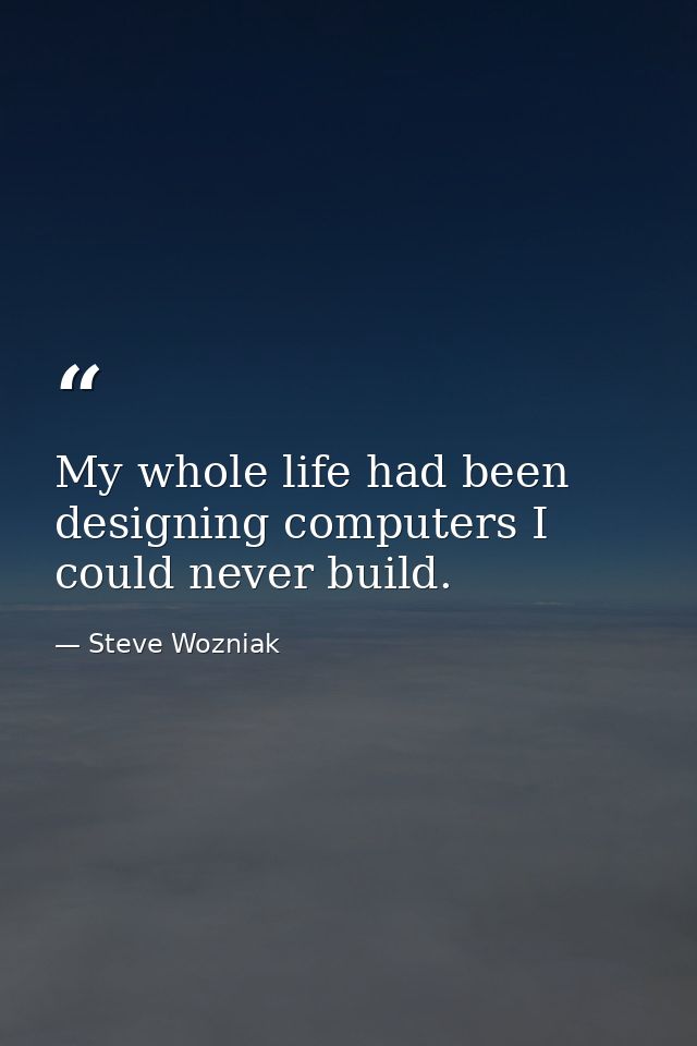 My whole life had been designing computers I could never build. — Steve Wozniak