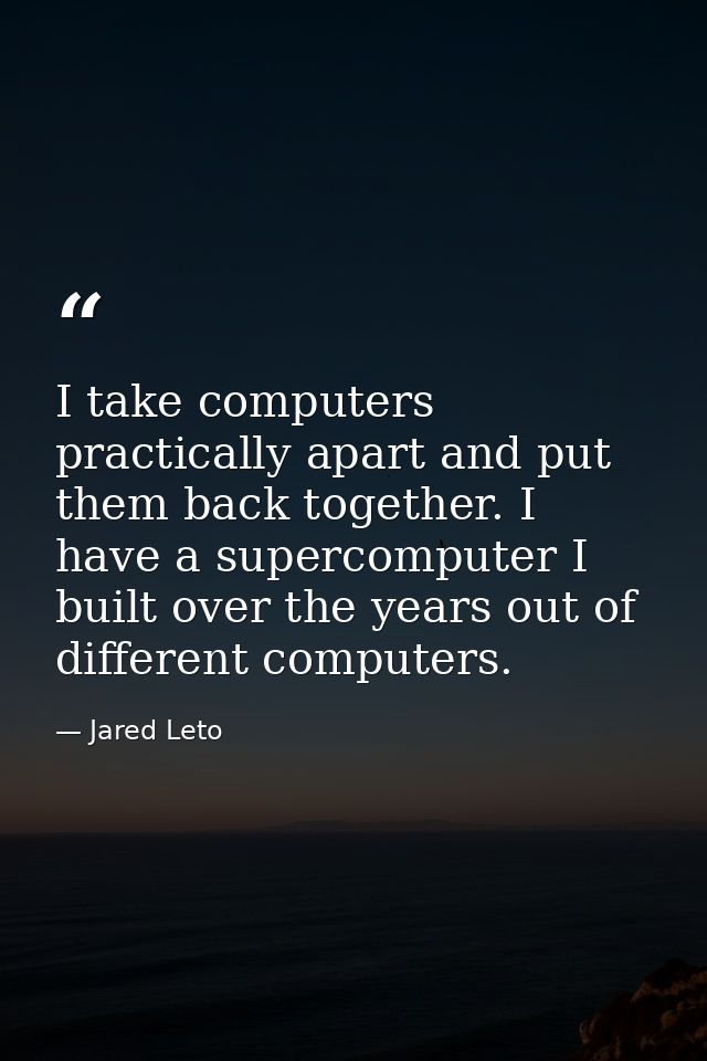 I take computers practically apart and put them back together. I have a supercomputer I built over the years out of diff — Jared Leto
