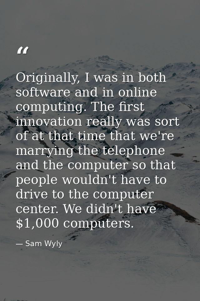 Originally, I was in both software and in online computing. The first innovation really was sort of at that time that we — Sam Wyly