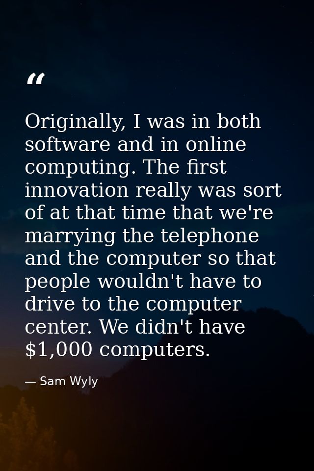 Originally, I was in both software and in online computing. The first innovation really was sort of at that time that we — Sam Wyly