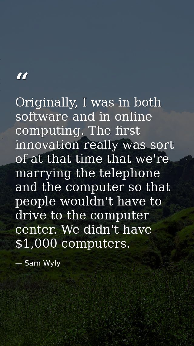 Originally, I was in both software and in online computing. The first innovation really was sort of at that time that we — Sam Wyly