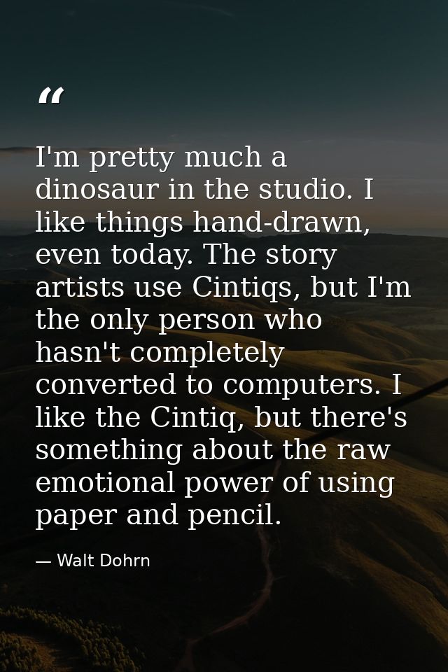 I'm pretty much a dinosaur in the studio. I like things hand-drawn, even today. The story artists use Cintiqs, but I'm t — Walt Dohrn