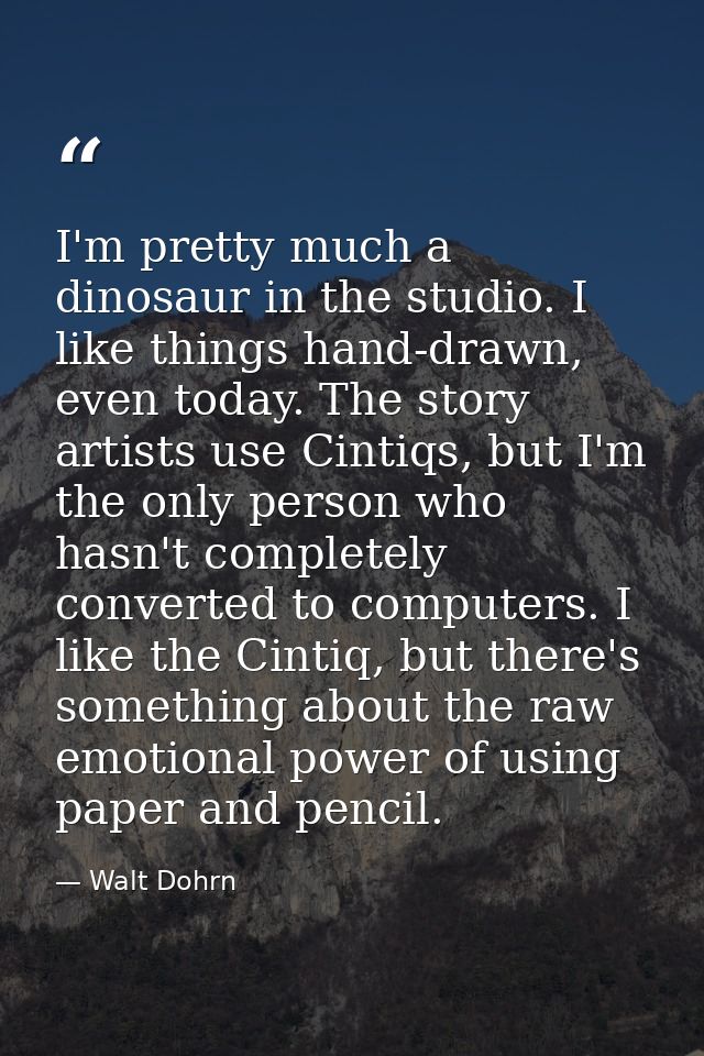 I'm pretty much a dinosaur in the studio. I like things hand-drawn, even today. The story artists use Cintiqs, but I'm t — Walt Dohrn