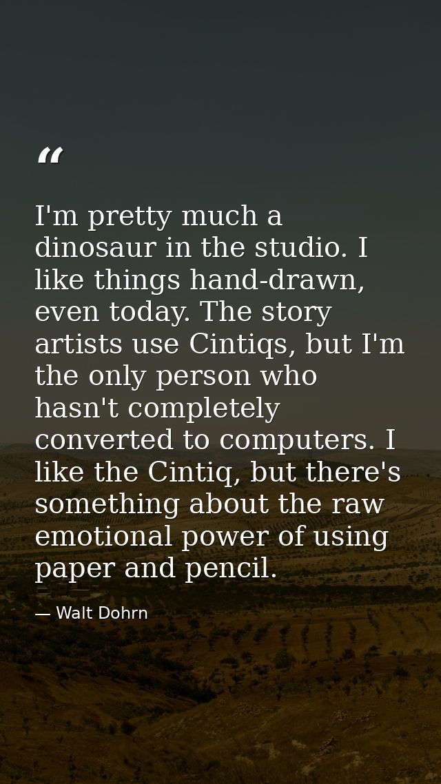 I'm pretty much a dinosaur in the studio. I like things hand-drawn, even today. The story artists use Cintiqs, but I'm t — Walt Dohrn