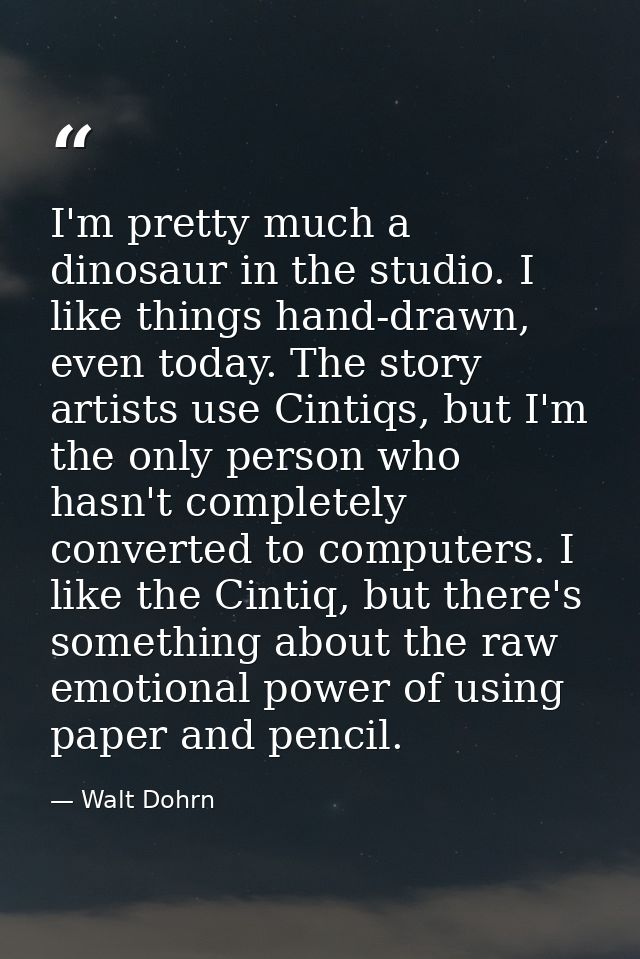 I'm pretty much a dinosaur in the studio. I like things hand-drawn, even today. The story artists use Cintiqs, but I'm t — Walt Dohrn