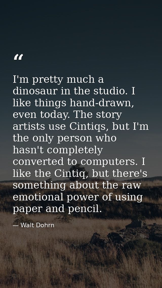 I'm pretty much a dinosaur in the studio. I like things hand-drawn, even today. The story artists use Cintiqs, but I'm t — Walt Dohrn