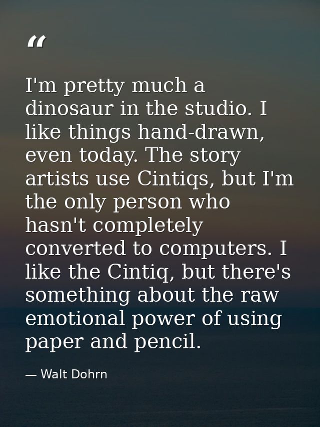 I'm pretty much a dinosaur in the studio. I like things hand-drawn, even today. The story artists use Cintiqs, but I'm t — Walt Dohrn