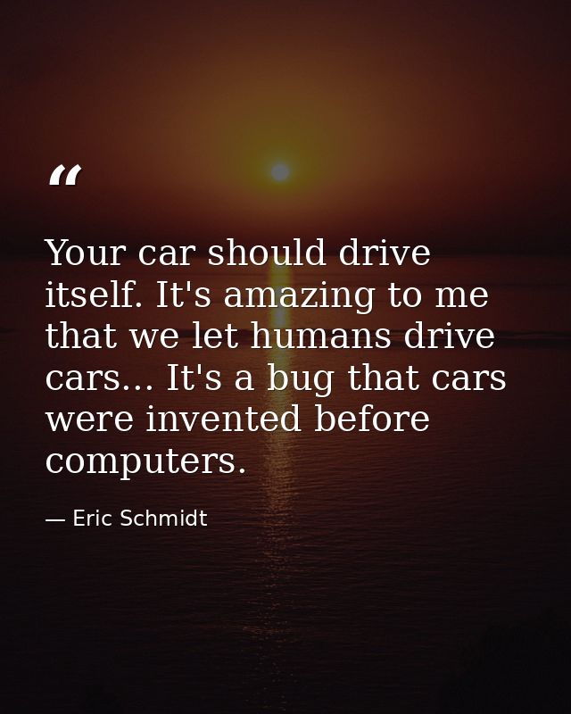 Your car should drive itself. It's amazing to me that we let humans drive cars... It's a bug that cars were invented bef — Eric Schmidt