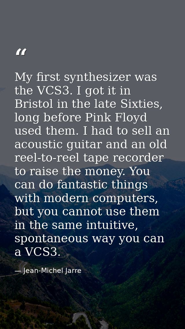 My first synthesizer was the VCS3. I got it in Bristol in the late Sixties, long before Pink Floyd used them. I had to s — Jean-Michel Jarre