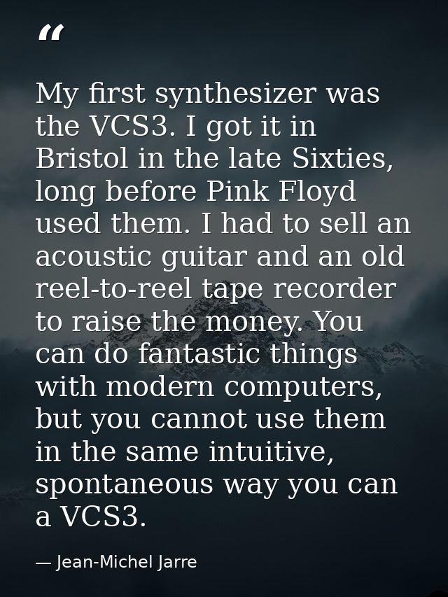 My first synthesizer was the VCS3. I got it in Bristol in the late Sixties, long before Pink Floyd used them. I had to s — Jean-Michel Jarre