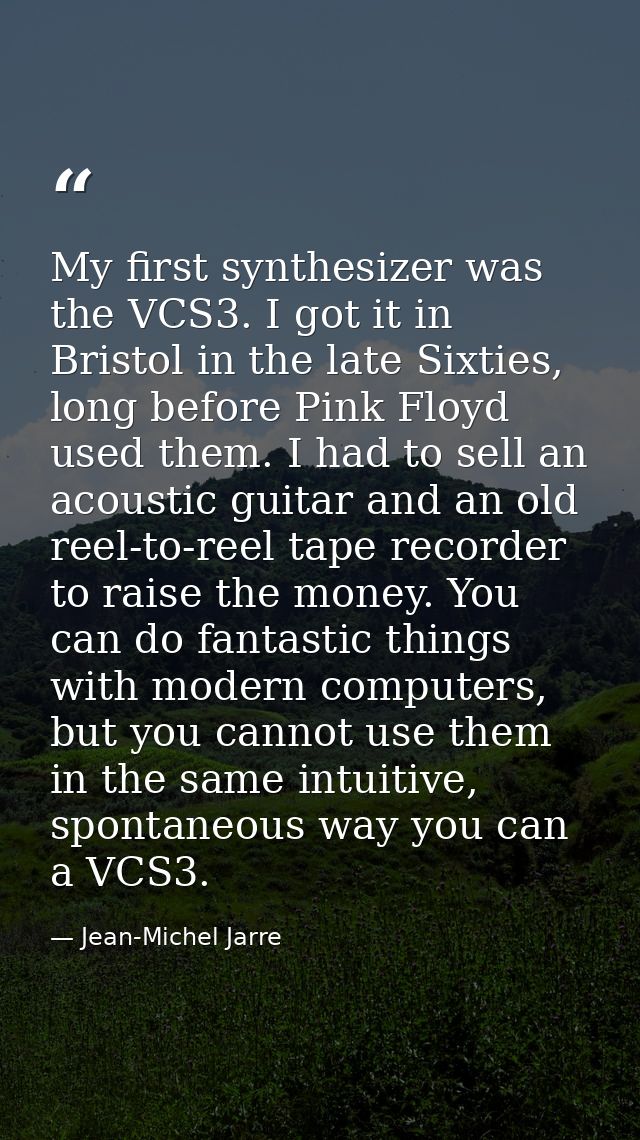My first synthesizer was the VCS3. I got it in Bristol in the late Sixties, long before Pink Floyd used them. I had to s — Jean-Michel Jarre