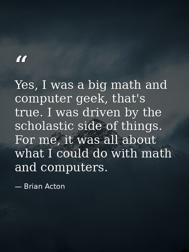 Yes, I was a big math and computer geek, that's true. I was driven by the scholastic side of things. For me, it was all  — Brian Acton