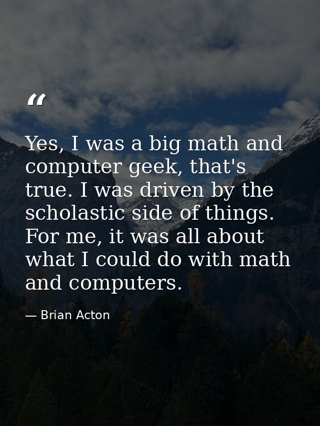 Yes, I was a big math and computer geek, that's true. I was driven by the scholastic side of things. For me, it was all  — Brian Acton